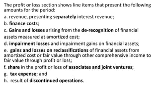 The profit or loss section shows line items that present the following
amounts for the period:
a. revenue, presenting separately interest revenue;
b. finance costs;
c. Gains and losses arising from the de-recognition of financial
assets measured at amortized cost;
d. impairment losses and impairment gains on financial assets;
e. gains and losses on reclassifications of financial assets from
amortized cost or fair value through other comprehensive income to
fair value through profit or loss;
f. share in the profit or loss of associates and joint ventures;
g. tax expense; and
h. result of discontinued operations.
 
