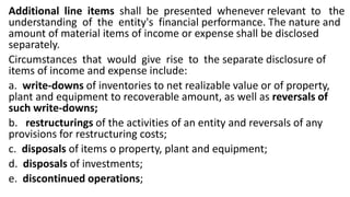 Additional line items shall be presented whenever relevant to the
understanding of the entity's financial performance. The nature and
amount of material items of income or expense shall be disclosed
separately.
Circumstances that would give rise to the separate disclosure of
items of income and expense include:
a. write-downs of inventories to net realizable value or of property,
plant and equipment to recoverable amount, as well as reversals of
such write-downs;
b. restructurings of the activities of an entity and reversals of any
provisions for restructuring costs;
c. disposals of items o property, plant and equipment;
d. disposals of investments;
e. discontinued operations;
 