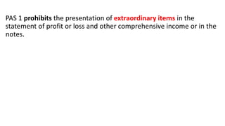 PAS 1 prohibits the presentation of extraordinary items in the
statement of profit or loss and other comprehensive income or in the
notes.
 