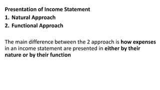 Presentation of Income Statement
1. Natural Approach
2. Functional Approach
The main difference between the 2 approach is how expenses
in an income statement are presented in either by their
nature or by their function
 