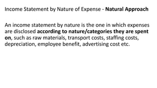 Income Statement by Nature of Expense - Natural Approach
An income statement by nature is the one in which expenses
are disclosed according to nature/categories they are spent
on, such as raw materials, transport costs, staffing costs,
depreciation, employee benefit, advertising cost etc.
 