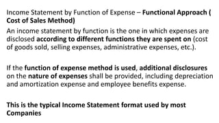 Income Statement by Function of Expense – Functional Approach (
Cost of Sales Method)
An income statement by function is the one in which expenses are
disclosed according to different functions they are spent on (cost
of goods sold, selling expenses, administrative expenses, etc.).
If the function of expense method is used, additional disclosures
on the nature of expenses shall be provided, including depreciation
and amortization expense and employee benefits expense.
This is the typical Income Statement format used by most
Companies
 