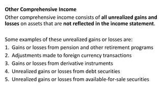 Other Comprehensive Income
Other comprehensive income consists of all unrealized gains and
losses on assets that are not reflected in the income statement.
Some examples of these unrealized gains or losses are:
1. Gains or losses from pension and other retirement programs
2. Adjustments made to foreign currency transactions
3. Gains or losses from derivative instruments
4. Unrealized gains or losses from debt securities
5. Unrealized gains or losses from available-for-sale securities
 