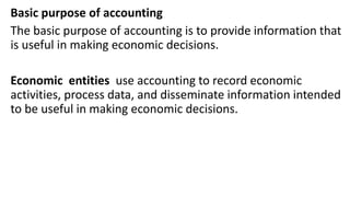 Basic purpose of accounting
The basic purpose of accounting is to provide information that
is useful in making economic decisions.
Economic entities use accounting to record economic
activities, process data, and disseminate information intended
to be useful in making economic decisions.
 