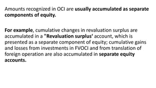 Amounts recognized in OCI are usually accumulated as separate
components of equity.
For example, cumulative changes in revaluation surplus are
accumulated in a "Revaluation surplus‘ account, which is
presented as a separate component of equity; cumulative gains
and losses from investments in FVOCI and from translation of
foreign operation are also accumulated in separate equity
accounts.
 