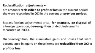 Reclassification adjustments –
are amounts reclassified to profit or loss in the current period
the were recognized in OCI in the current or previous periods
Reclassification adjustments arise, for example, on disposal of
a foreign operation, de-recognition of debt instruments
measured at FVOCI.
On de-recognition, the cumulative gains and losses that were
accumulated in equity on these items are reclassified from OCI to
profit or loss.
 