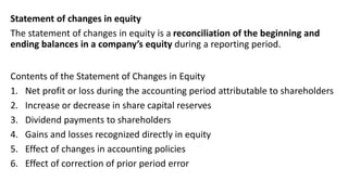 Statement of changes in equity
The statement of changes in equity is a reconciliation of the beginning and
ending balances in a company’s equity during a reporting period.
Contents of the Statement of Changes in Equity
1. Net profit or loss during the accounting period attributable to shareholders
2. Increase or decrease in share capital reserves
3. Dividend payments to shareholders
4. Gains and losses recognized directly in equity
5. Effect of changes in accounting policies
6. Effect of correction of prior period error
 
