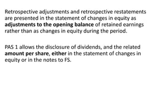 Retrospective adjustments and retrospective restatements
are presented in the statement of changes in equity as
adjustments to the opening balance of retained earnings
rather than as changes in equity during the period.
PAS 1 allows the disclosure of dividends, and the related
amount per share, either in the statement of changes in
equity or in the notes to FS.
 