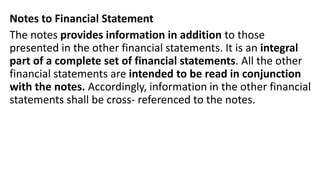 Notes to Financial Statement
The notes provides information in addition to those
presented in the other financial statements. It is an integral
part of a complete set of financial statements. All the other
financial statements are intended to be read in conjunction
with the notes. Accordingly, information in the other financial
statements shall be cross- referenced to the notes.
 