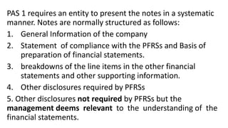 PAS 1 requires an entity to present the notes in a systematic
manner. Notes are normally structured as follows:
1. General Information of the company
2. Statement of compliance with the PFRSs and Basis of
preparation of financial statements.
3. breakdowns of the line items in the other financial
statements and other supporting information.
4. Other disclosures required by PFRSs
5. Other disclosures not required by PFRSs but the
management deems relevant to the understanding of the
financial statements.
 