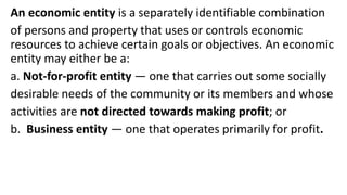 An economic entity is a separately identifiable combination
of persons and property that uses or controls economic
resources to achieve certain goals or objectives. An economic
entity may either be a:
a. Not-for-profit entity — one that carries out some socially
desirable needs of the community or its members and whose
activities are not directed towards making profit; or
b. Business entity — one that operates primarily for profit.
 