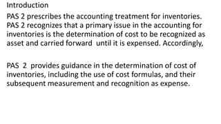 Introduction
PAS 2 prescribes the accounting treatment for inventories.
PAS 2 recognizes that a primary issue in the accounting for
inventories is the determination of cost to be recognized as
asset and carried forward until it is expensed. Accordingly,
PAS 2 provides guidance in the determination of cost of
inventories, including the use of cost formulas, and their
subsequent measurement and recognition as expense.
 