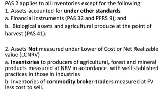 PAS 2 applies to all inventories except for the following:
1. Assets accounted for under other standards
a. Financial instruments (PAS 32 and PFRS 9); and
b. Biological assets and agricultural produce at the point of
harvest (PAS 41).
2. Assets Not measured under Lower of Cost or Net Realizable
value (LCNRV)
a. Inventories to producers of agricultural, forest and mineral
products measured at NRV in accordance with well stablished
practices in those in industries
b. Inventories of commodity broker-traders measured at FV
less cost to sell.
 