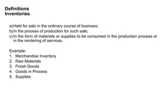 Definitions
Inventories
a)Held for sale in the ordinary course of business;
b)In the process of production for such sale;
c) In the form of materials or supplies to be consumed in the production process or
in the rendering of services.
Example:
1. Merchandise Inventory
2. Raw Materials
3. Finish Goods
4. Goods in Process
5. Supplies
 