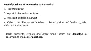 Cost of purchase of inventories comprise the:
1. Purchase price,
2. Import duties and other taxes,
3. Transport and handling Cost
4. Other costs directly attributable to the acquisition of finished goods,
materials and services.
Trade discounts, rebates and other similar items are deducted in
determining the cost of purchase.
 
