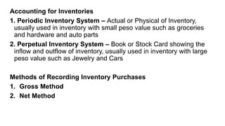 Accounting for Inventories
1. Periodic Inventory System – Actual or Physical of Inventory,
usually used in inventory with small peso value such as groceries
and hardware and auto parts
2. Perpetual Inventory System – Book or Stock Card showing the
inflow and outflow of inventory, usually used in inventory with large
peso value such as Jewelry and Cars
Methods of Recording Inventory Purchases
1. Gross Method
2. Net Method
 