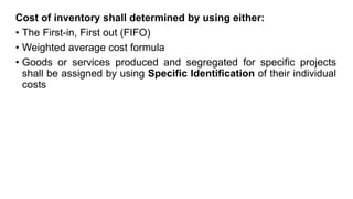 Cost of inventory shall determined by using either:
• The First-in, First out (FIFO)
• Weighted average cost formula
• Goods or services produced and segregated for specific projects
shall be assigned by using Specific Identification of their individual
costs
 