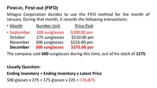 First-in, First out (FIFO)
Milagro Corporation decides to use the FIFO method for the month of
January. During that month, it records the following transactions:
• Month Number Unit Price Paid
• September 200 sunglasses $200.00 per
October 275 sunglasses $210.00 per
November 300 sunglasses $225.00 per
December 500 sunglasses $275.00 per
The company sold 600 sunglasses during this time, out of his stock of 1275.
Usually Question:
Ending Inventory = Ending Inventory x Latest Price
500 glasses x 275 + 175 glasses x 225 = 176,875
 