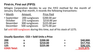 First-in, First out (FIFO)
Milagro Corporation decides to use the FIFO method for the month of
January. During that month, it records the following transactions:
• Month Amount Price Paid
• September 200 sunglasses $200.00 per
October 275 sunglasses $210.00 per
November 300 sunglasses $225.00 per
December 500 sunglasses $275.00 per
Sal sold 600 sunglasses during this time, out of his stock of 1275.
Usually Question: CGS = Sold Units x Price
200 x $200.00 = $40,000.
275 x $210.00 = $57,750.
125 x $225.00 = $28,125.
COGS Total: $125,875.
 