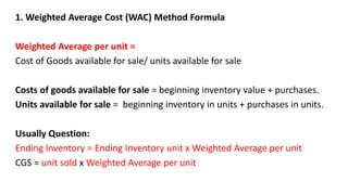 1. Weighted Average Cost (WAC) Method Formula
Weighted Average per unit =
Cost of Goods available for sale/ units available for sale
Costs of goods available for sale = beginning inventory value + purchases.
Units available for sale = beginning inventory in units + purchases in units.
Usually Question:
Ending Inventory = Ending Inventory unit x Weighted Average per unit
CGS = unit sold x Weighted Average per unit
 