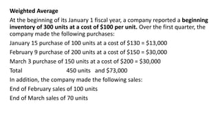 Weighted Average
At the beginning of its January 1 fiscal year, a company reported a beginning
inventory of 300 units at a cost of $100 per unit. Over the first quarter, the
company made the following purchases:
January 15 purchase of 100 units at a cost of $130 = $13,000
February 9 purchase of 200 units at a cost of $150 = $30,000
March 3 purchase of 150 units at a cost of $200 = $30,000
Total 450 units and $73,000
In addition, the company made the following sales:
End of February sales of 100 units
End of March sales of 70 units
 