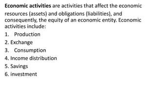 Economic activities are activities that affect the economic
resources (assets) and obligations (liabilities), and
consequently, the equity of an economic entity. Economic
activities include:
1. Production
2. Exchange
3. Consumption
4. Income distribution
5. Savings
6. investment
 