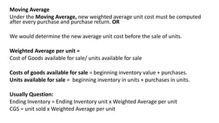 Moving Average
Under the Moving Average, new weighted average unit cost must be computed
after every purchase and purchase return. OR
We would determine the new average unit cost before the sale of units.
Weighted Average per unit =
Cost of Goods available for sale/ units available for sale
Costs of goods available for sale = beginning inventory value + purchases.
Units available for sale = beginning inventory in units + purchases in units.
Usually Question:
Ending Inventory = Ending Inventory unit x Weighted Average per unit
CGS = unit sold x Weighted Average per unit
 