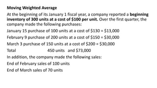 Moving Weighted Average
At the beginning of its January 1 fiscal year, a company reported a beginning
inventory of 300 units at a cost of $100 per unit. Over the first quarter, the
company made the following purchases:
January 15 purchase of 100 units at a cost of $130 = $13,000
February 9 purchase of 200 units at a cost of $150 = $30,000
March 3 purchase of 150 units at a cost of $200 = $30,000
Total 450 units and $73,000
In addition, the company made the following sales:
End of February sales of 100 units
End of March sales of 70 units
 