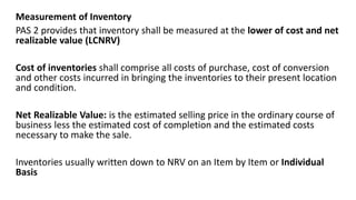 Measurement of Inventory
PAS 2 provides that inventory shall be measured at the lower of cost and net
realizable value (LCNRV)
Cost of inventories shall comprise all costs of purchase, cost of conversion
and other costs incurred in bringing the inventories to their present location
and condition.
Net Realizable Value: is the estimated selling price in the ordinary course of
business less the estimated cost of completion and the estimated costs
necessary to make the sale.
Inventories usually written down to NRV on an Item by Item or Individual
Basis
 