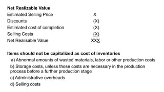 Net Realizable Value
Estimated Selling Price X
Discounts (X)
Estimated cost of completion (X)
Selling Costs (X)
Net Realisable Value XXX
Items should not be capitalized as cost of inventories
a) Abnormal amounts of wasted materials, labor or other production costs
b) Storage costs, unless those costs are necessary in the production
process before a further production stage
c) Administrative overheads
d) Selling costs
 