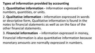 Types of information provided by accounting
1. Quantitative information - information expressed in
numbers, quantities, or units.
2. Qualitative information - information expressed in words
or descriptive form, Qualitative information is found in the
notes to financial statements as well as on the face of the
other financial statements.
3. Financial information - information expressed in money,
Financial information is also quantitative information because
monetary amounts are normally expressed in numbers.
 