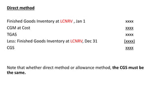 Direct method
Finished Goods Inventory at LCNRV , Jan 1 xxxx
CGM at Cost xxxx
TGAS xxxx
Less: Finished Goods Inventory at LCNRV, Dec 31 (xxxx)
CGS xxxx
Note that whether direct method or allowance method, the CGS must be
the same.
 