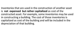 Inventories that are used in the construction of another asset
is not expensed but rather capitalized as cost of the
constructed asset. For example, some inventories may be used
in constructing a building. The cost of those inventories is
capitalized as cost of the building and will be included in the
depreciation of that building.
 