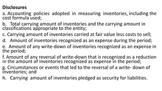 Disclosures
a. Accounting policies adopted in measuring inventories, including the
cost formula used;
b. Total carrying amount of inventories and the carrying amount in
classifications appropriate to the entity;
c. Carrying amount of inventories carried at fair value less costs to sell;
d. Amount of inventories recognized as an expense during the period;
e. Amount of any write-down of inventories recognized as an expense in
the period;
f. Amount of any reversal of write-down that is recognized as a reduction
in the amount of inventories recognized as expense in the period;
g. Circumstances or events that led to the reversal of a write- down of
inventories; and
h. Carrying amount of inventories pledged as security for liabilities.
 