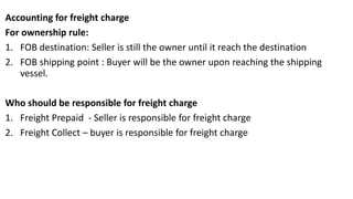 Accounting for freight charge
For ownership rule:
1. FOB destination: Seller is still the owner until it reach the destination
2. FOB shipping point : Buyer will be the owner upon reaching the shipping
vessel.
Who should be responsible for freight charge
1. Freight Prepaid - Seller is responsible for freight charge
2. Freight Collect – buyer is responsible for freight charge
 