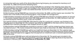 In connection with your audit of the Alcala Manufacturing Company, you reviewed its inventory as of
December 31, 2006 and found the following items:
A) A packing case containing a product costing P100,000 was standing in the shipping room when the
physical inventory was taken. It was not included in the inventory because it was marked “Hold for shipping
instructions.” The customer’s order was dated December 18, but the case was shipped and the costumer
billed on January 10, 2007.
B) Merchandise costing P600,000 was received on December 28, 2006, and the invoice was recorded. The
invoice was in the hands of the purchasing agent; it was marked “On consignment”.
C) Merchandise received on January 6, 2007, costing P700,000 was entered in purchase register on January
7. The invoice showed shipment was made FOB shipping point on December 31, 2006. Because it was not
on hand during the inventory count, it was not included.
D) A special machine costing P200,000, fabricated to order for a particular customer, was finished in the
shipping room on December 30. The customer was billed for P300,000 on that date and the machine was
excluded from inventory although it was shipped January 4, 2007.
E) Merchandise costing P200,000 was received on January 6, 2007, and the related purchase invoice was
recorded January 5. The invoice showed the shipment was made on December 29, 2006, FOB destination.
F) Merchandise costing P150,000 was sold on an installment basis on December 15. The customer took
possession of the goods on that date. The merchandise was included in inventory because Alcala still holds
legal title. Historical experience suggests that full payment on installment sale is received approximately
99% of the time.
G) Goods costing P500,000 were sold and delivered on December 20. The goods were included in the
inventory because the sale was accompanied by a purchase agreement requiring Alcala to buy back the
inventory in February 2007. Total Inventory as of December 31, 2006
 