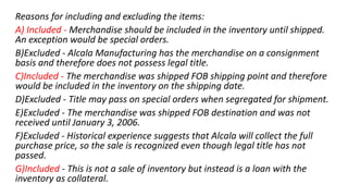 Reasons for including and excluding the items:
A) Included - Merchandise should be included in the inventory until shipped.
An exception would be special orders.
B)Excluded - Alcala Manufacturing has the merchandise on a consignment
basis and therefore does not possess legal title.
C)Included - The merchandise was shipped FOB shipping point and therefore
would be included in the inventory on the shipping date.
D)Excluded - Title may pass on special orders when segregated for shipment.
E)Excluded - The merchandise was shipped FOB destination and was not
received until January 3, 2006.
F)Excluded - Historical experience suggests that Alcala will collect the full
purchase price, so the sale is recognized even though legal title has not
passed.
G)Included - This is not a sale of inventory but instead is a loan with the
inventory as collateral.
 
