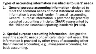 Types of accounting information classified as to users' needs
1. General purpose accounting information - designed to
meet the common needs of most statement users. This
information is provided under financial accounting.
General purpose information is governed by generally
accepted accounting principles (GAAP) represented by
the Philippine Financial Reporting Standards (PFRSs).
2. Special purpose accounting information - designed to
meet the specific needs of particular statement users. This
information is provided by other types of accounting other
than financial accounting, e.g., managerial accounting, tax
basis accounting.
 