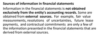 Sources of information in financial statements
Information in the financial statements is not obtained
exclusively from the entity's accounting records. Some are
obtained from external sources. For example, fair value
measurements, resolutions of uncertainties, future lease
payments, and contractual commitments are only a few of
the information presented in the financial statements that are
derived from external sources.
 