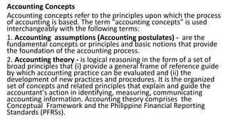 Accounting Concepts
Accounting concepts refer to the principles upon which the process
of accounting is based. The term "accounting concepts" is used
interchangeably with the following terms:
1. Accounting assumptions (Accounting postulates) - are the
fundamental concepts or principles and basic notions that provide
the foundation of the accounting process.
2. Accounting theory - is logical reasoning in the form of a set of
broad principles that (i) provide a general frame of reference guide
by which accounting practice can be evaluated and (ii) the
development of new practices and procedures. It is the organized
set of concepts and related principles that explain and guide the
accountant's action in identifying, measuring, communicating
accounting information. Accounting theory comprises the
Conceptual Framework and the Philippine Financial Reporting
Standards (PFRSs).
 