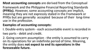 Most accounting concepts are derived from the Conceptual
Framework and the Philippine Financial Reporting Standards
(PFRSs). However, some accounting concepts are implicit,
meaning they are not expressly stated in the Framework or
PFRSs but are generally accepted because of their long-time
use in the profession.
Examples of accounting concepts:
I. Double-entry system - each accountable event is recorded in
two parts - debit and credit.
2. Going concern assumption - the entity is assumed to carry
on its operations for an indefinite period of time. Meaning,
the entity does not expect to end its operations in the
foreseeable future.
 