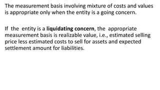 The measurement basis involving mixture of costs and values
is appropriate only when the entity is a going concern.
If the entity is a liquidating concern, the appropriate
measurement basis is realizable value, i.e., estimated selling
price less estimated costs to sell for assets and expected
settlement amount for liabilities.
 