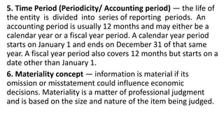 5. Time Period (Periodicity/ Accounting period) — the life of
the entity is divided into series of reporting periods. An
accounting period is usually 12 months and may either be a
calendar year or a fiscal year period. A calendar year period
starts on January 1 and ends on December 31 of that same
year. A fiscal year period also covers 12 months but starts on a
date other than January 1.
6. Materiality concept — information is material if its
omission or misstatement could influence economic
decisions. Materiality is a matter of professional judgment
and is based on the size and nature of the item being judged.
 
