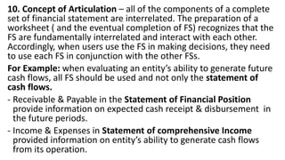10. Concept of Articulation – all of the components of a complete
set of financial statement are interrelated. The preparation of a
worksheet ( and the eventual completion of FS) recognizes that the
FS are fundamentally interrelated and interact with each other.
Accordingly, when users use the FS in making decisions, they need
to use each FS in conjunction with the other FSs.
For Example: when evaluating an entity’s ability to generate future
cash flows, all FS should be used and not only the statement of
cash flows.
- Receivable & Payable in the Statement of Financial Position
provide information on expected cash receipt & disbursement in
the future periods.
- Income & Expenses in Statement of comprehensive Income
provided information on entity’s ability to generate cash flows
from its operation.
 