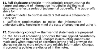 11. Full disclosure principle — this principle recognizes that the
nature and amount of information included in the financial
statements reflect a series of judgmental trade-offs. The trade- offs
strive for
a. sufficient detail to disclose matters that make a difference to
users, yet
b. sufficient condensation to make the information
understandable, keeping in mind the costs of preparing and using it.
12. Consistency concept — the financial statements are prepared
on the basis of accounting principles that are applied consistently
from one period to the next, Changes in accounting policies are
made only when required or permitted by the PFRSs or when the
change results to more relevant and reliable information. Changes
in accounting policies are disclosed in the notes.
 