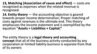 13, Matching (Association of cause and effect) — costs are
recognized as expenses when the related revenue is
recognized.
14. Entity theory — the accounting objective is geared
towards proper income determination, Proper matching of
costs against revenues is the ultimate end. This theory
emphasizes the income statement and is exemplified by the
equation "Assets = Liabilities + Capital.“
The entity theory is a legal theory and accounting
concept that all of the business activity conducted by any
corporation or limited liability business is separate from that
of its owners
 