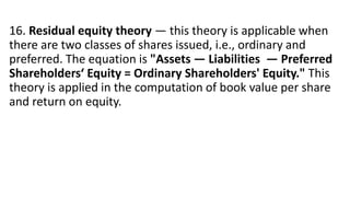 16. Residual equity theory — this theory is applicable when
there are two classes of shares issued, i.e., ordinary and
preferred. The equation is "Assets — Liabilities — Preferred
Shareholders‘ Equity = Ordinary Shareholders' Equity." This
theory is applied in the computation of book value per share
and return on equity.
 