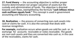 17. Fund theory — the accounting objective is neither proper
income determination nor proper valuation of assets but the
custody and administration of funds. The objective is directed
towards cash flows, exemplified by the formula "cash inflows minus
cash outflows equals fund." This concept is used in government
accounting and fiduciary accounting.
18. Realization — the process of converting non-cash assets into
cash or claims for cash. It is also the concept that deals with
revenue recognition.
For example, realization occurs when goods are sold for cash or in
exchange for accounts receivable or notes receivable. The goods
are non-cash assets and they are converted into cash or, in the case
of the receivables, claims for cash.
 