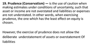 19. Prudence (Conservatism) — is the use of caution when
making estimates under conditions of uncertainty, such that
asset or income are not overstated and liabilities or expenses
are not understated. In other words, when exercising
prudence, the one which has the least effect on equity is
chosen.
However, the exercise of prudence does not allow the
deliberate understatement of assets or overstatement Of
liabilities
 