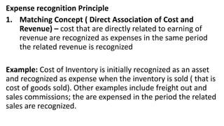 Expense recognition Principle
1. Matching Concept ( Direct Association of Cost and
Revenue) – cost that are directly related to earning of
revenue are recognized as expenses in the same period
the related revenue is recognized
Example: Cost of Inventory is initially recognized as an asset
and recognized as expense when the inventory is sold ( that is
cost of goods sold). Other examples include freight out and
sales commissions; the are expensed in the period the related
sales are recognized.
 